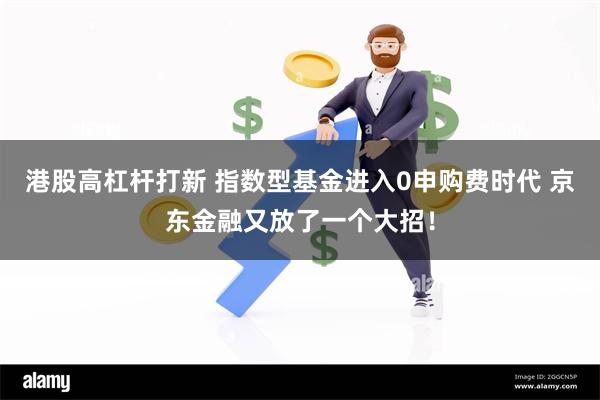 港股高杠杆打新 指数型基金进入0申购费时代 京东金融又放了一个大招！