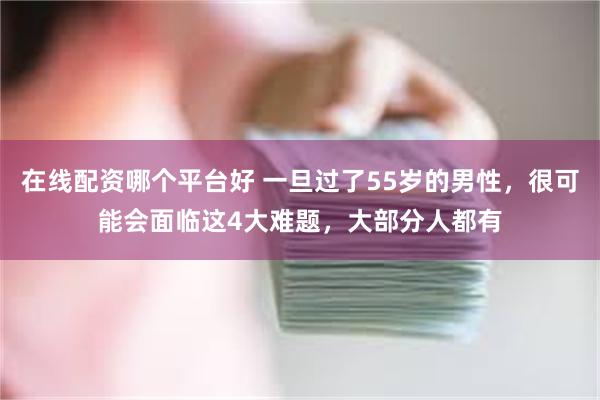 在线配资哪个平台好 一旦过了55岁的男性，很可能会面临这4大难题，大部分人都有