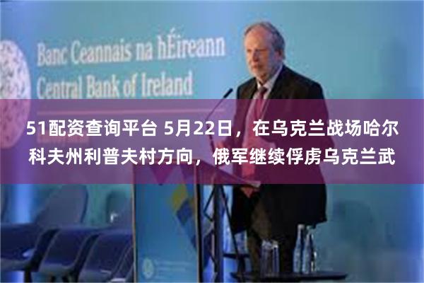 51配资查询平台 5月22日，在乌克兰战场哈尔科夫州利普夫村方向，俄军继续俘虏乌克兰武