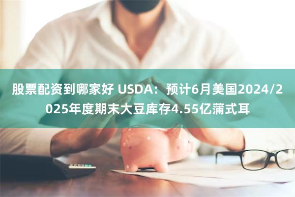 股票配资到哪家好 USDA：预计6月美国2024/2025年度期末大豆库存4.55亿蒲式耳