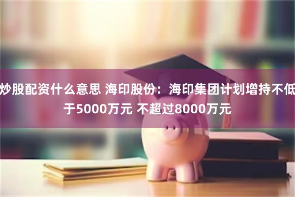 炒股配资什么意思 海印股份：海印集团计划增持不低于5000万元 不超过8000万元