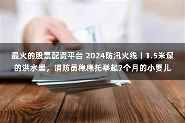 最火的股票配资平台 2024防汛火线丨1.5米深的洪水里，消防员稳稳托举起7个月的小婴儿