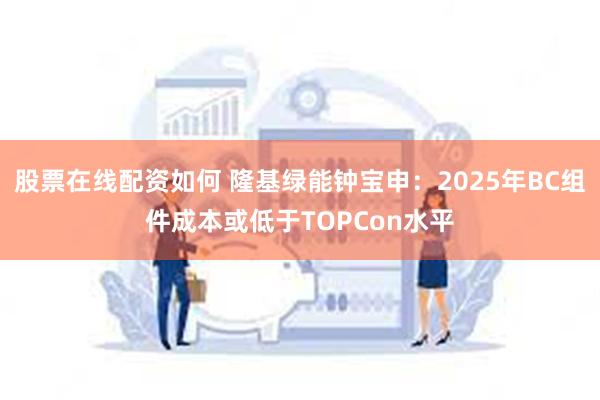 股票在线配资如何 隆基绿能钟宝申：2025年BC组件成本或低于TOPCon水平