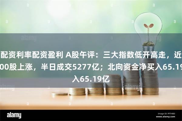 配资利率配资盈利 A股午评：三大指数低开高走，近4300股上涨，半日成交5277亿；北向资金净买入65.19亿