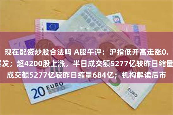 现在配资炒股合法吗 A股午评：沪指低开高走涨0.51%，汽车产业链再爆发；超4200股上涨，半日成交额5277亿较昨日缩量684亿；机构解读后市