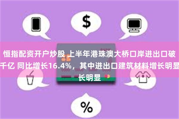 恒指配资开户炒股 上半年港珠澳大桥口岸进出口破千亿 同比增长16.4%，其中进出口建筑材料增长明显