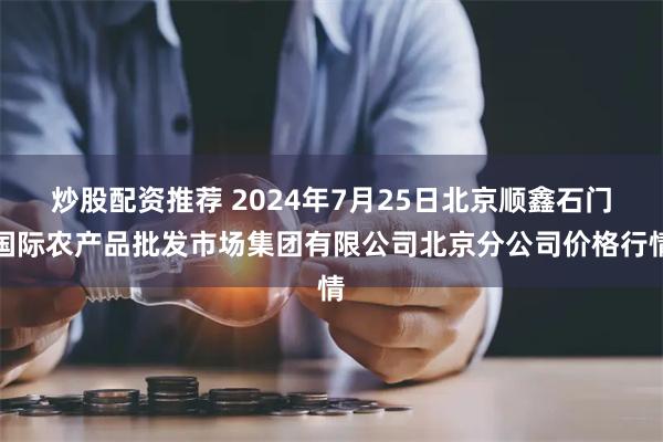 炒股配资推荐 2024年7月25日北京顺鑫石门国际农产品批发市场集团有限公司北京分公司价格行情