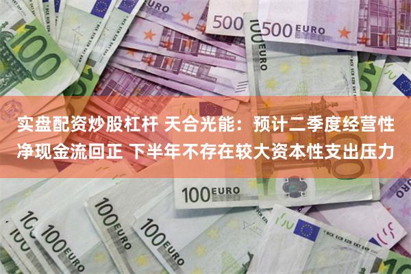 实盘配资炒股杠杆 天合光能：预计二季度经营性净现金流回正 下半年不存在较大资本性支出压力