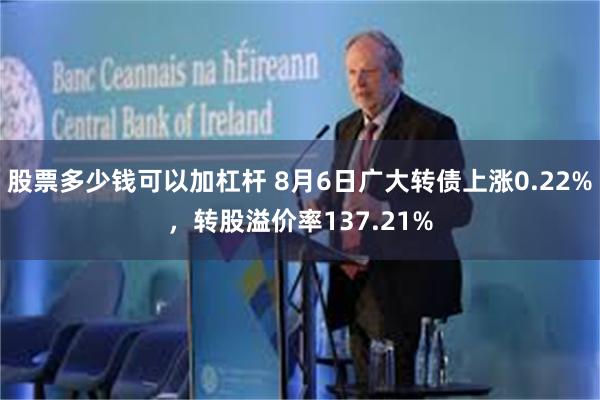 股票多少钱可以加杠杆 8月6日广大转债上涨0.22%，转股溢价率137.21%