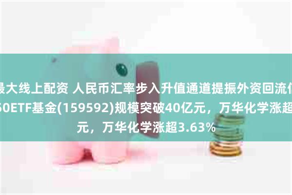 最大线上配资 人民币汇率步入升值通道提振外资回流信心，A50ETF基金(159592)规模突破40亿元，万华化学涨超3.63%