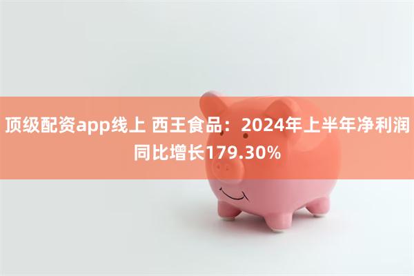 顶级配资app线上 西王食品：2024年上半年净利润同比增长179.30%