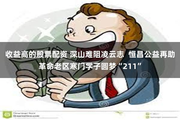 收益高的股票配资 深山难阻凌云志  恒昌公益再助革命老区寒门学子圆梦“211”