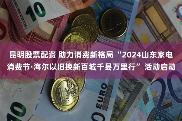 昆明股票配资 助力消费新格局 “2024山东家电消费节·海尔以旧换新百城千县万里行” 活动启动