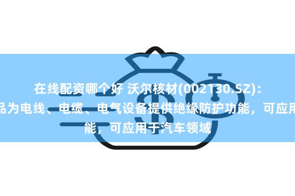 在线配资哪个好 沃尔核材(002130.SZ)：电子系列产品为电线、电缆、电气设备提供绝缘防护功能，可应用于汽车领域