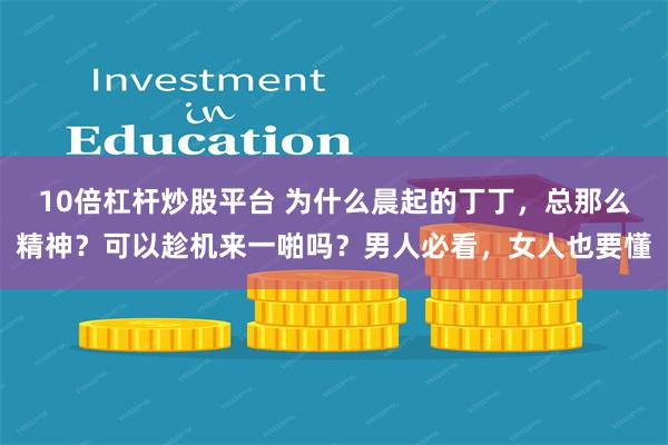 10倍杠杆炒股平台 为什么晨起的丁丁，总那么精神？可以趁机来一啪吗？男人必看，女人也要懂