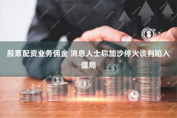 股票配资业务佣金 消息人士称加沙停火谈判陷入僵局