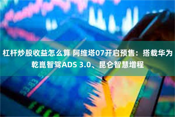 杠杆炒股收益怎么算 阿维塔07开启预售：搭载华为乾崑智驾ADS 3.0、昆仑智慧增程