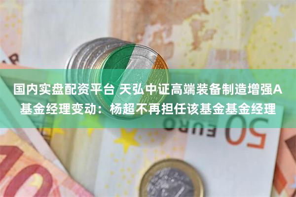 国内实盘配资平台 天弘中证高端装备制造增强A基金经理变动：杨超不再担任该基金基金经理