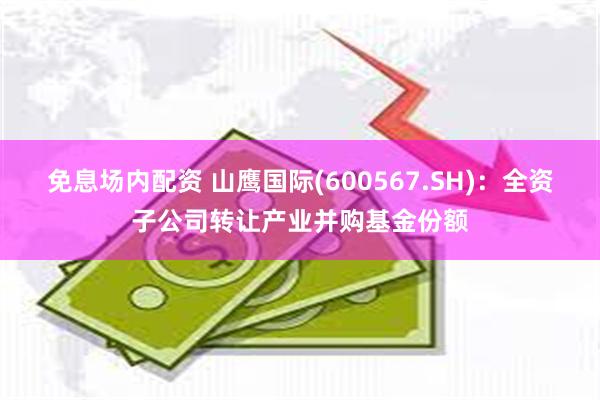 免息场内配资 山鹰国际(600567.SH)：全资子公司转让产业并购基金份额