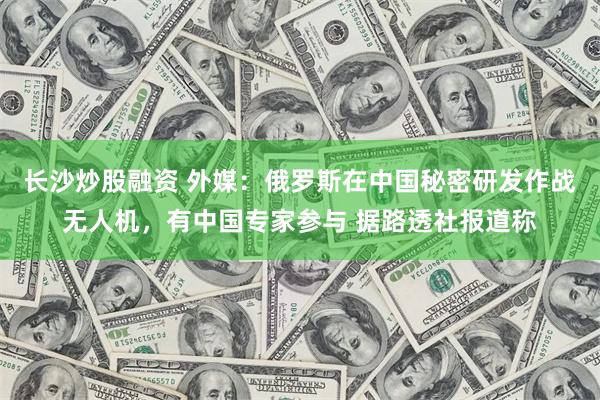 长沙炒股融资 外媒：俄罗斯在中国秘密研发作战无人机，有中国专家参与 据路透社报道称