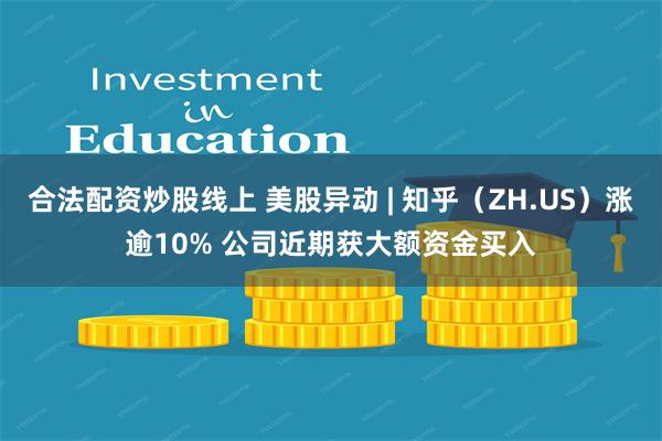 合法配资炒股线上 美股异动 | 知乎（ZH.US）涨逾10% 公司近期获大额资金买入