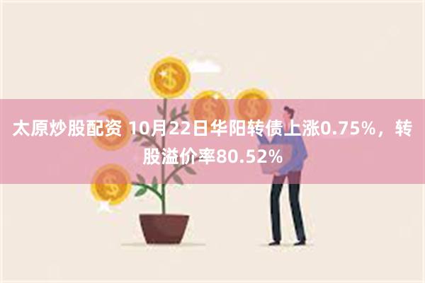 太原炒股配资 10月22日华阳转债上涨0.75%，转股溢价率80.52%