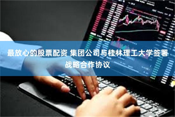 最放心的股票配资 集团公司与桂林理工大学签署战略合作协议