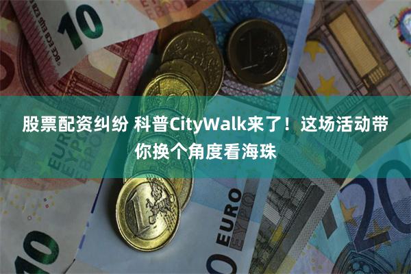 股票配资纠纷 科普CityWalk来了！这场活动带你换个角度看海珠