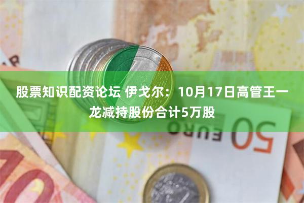 股票知识配资论坛 伊戈尔：10月17日高管王一龙减持股份合计5万股