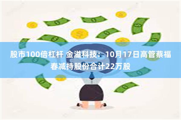 股市100倍杠杆 金溢科技：10月17日高管蔡福春减持股份合计22万股