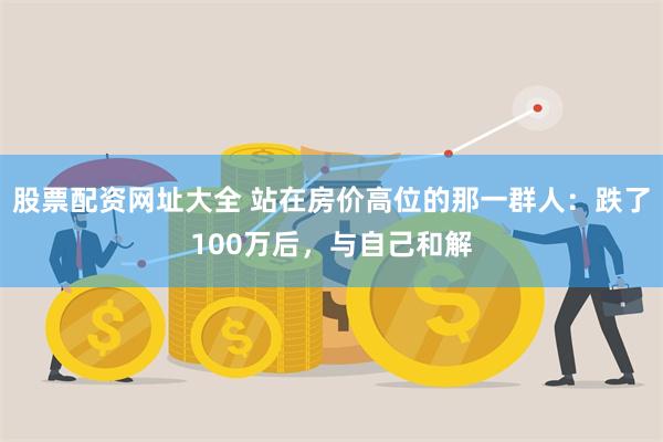 股票配资网址大全 站在房价高位的那一群人：跌了100万后，与自己和解