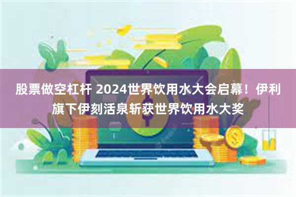 股票做空杠杆 2024世界饮用水大会启幕！伊利旗下伊刻活泉斩获世界饮用水大奖