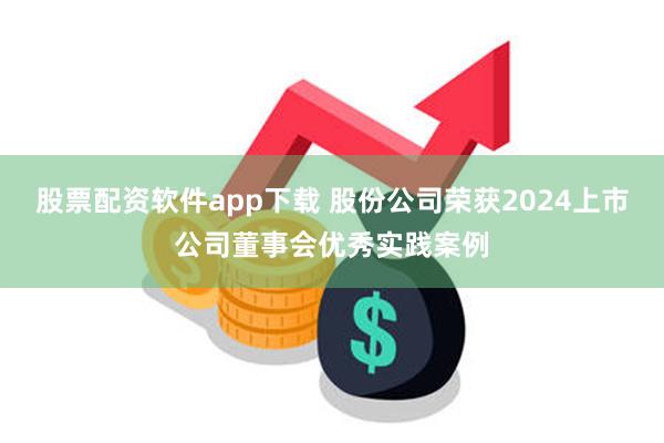 股票配资软件app下载 股份公司荣获2024上市公司董事会优秀实践案例