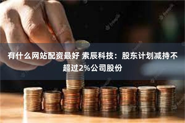 有什么网站配资最好 索辰科技：股东计划减持不超过2%公司股份