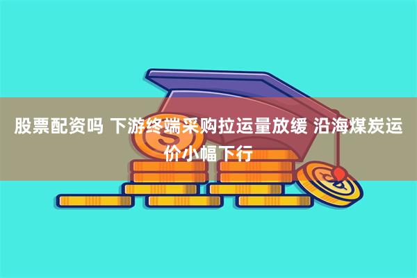 股票配资吗 下游终端采购拉运量放缓 沿海煤炭运价小幅下行