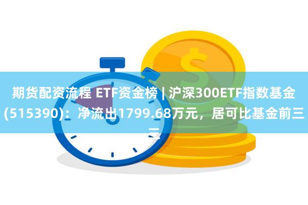 期货配资流程 ETF资金榜 | 沪深300ETF指数基金(515390)：净流出1799.68万元，居可比基金前三