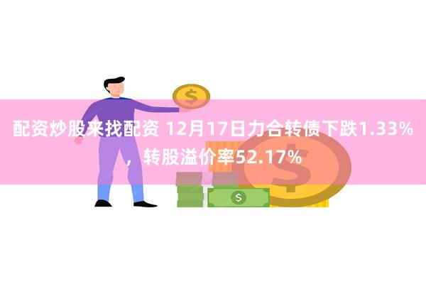 配资炒股来找配资 12月17日力合转债下跌1.33%，转股溢价率52.17%