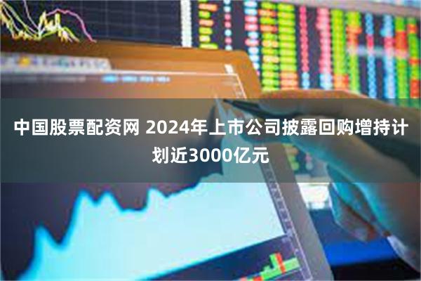 中国股票配资网 2024年上市公司披露回购增持计划近3000亿元