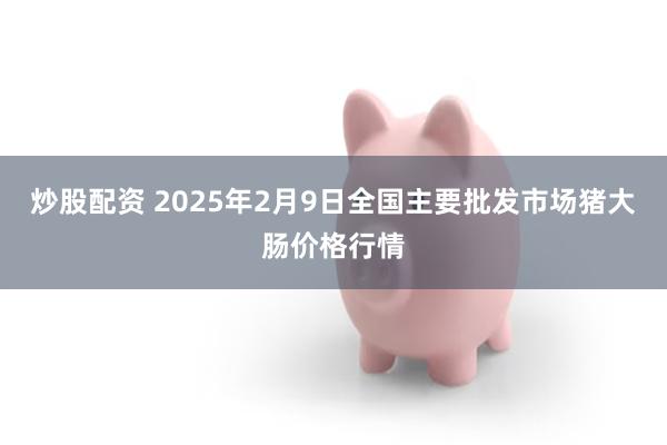 炒股配资 2025年2月9日全国主要批发市场猪大肠价格行情