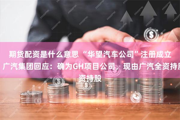 期货配资是什么意思 “华望汽车公司”注册成立，广汽集团回应：确为GH项目公司，现由广汽全资持股