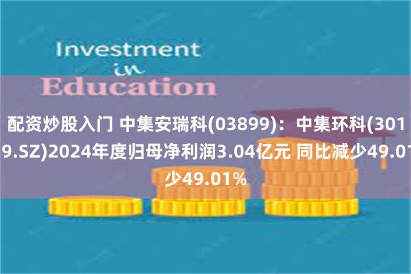 配资炒股入门 中集安瑞科(03899)：中集环科(301559.SZ)2024年度归母净利润3.04亿元 同比减少49.01%