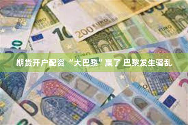 期货开户配资 “大巴黎”赢了 巴黎发生骚乱