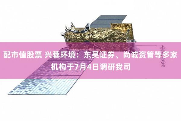 配市值股票 兴蓉环境：东吴证券、尚诚资管等多家机构于7月4日调研我司