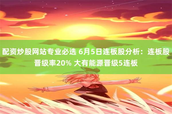 配资炒股网站专业必选 6月5日连板股分析：连板股晋级率20% 大有能源晋级5连板