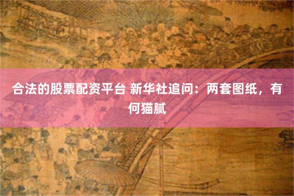 合法的股票配资平台 新华社追问：两套图纸，有何猫腻