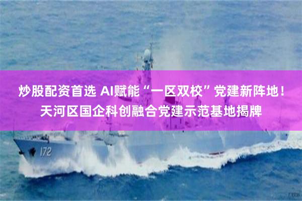 炒股配资首选 AI赋能“一区双校”党建新阵地！天河区国企科创融合党建示范基地揭牌