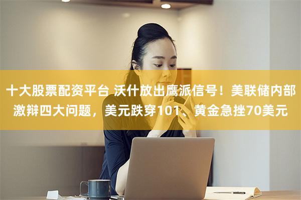 十大股票配资平台 沃什放出鹰派信号！美联储内部激辩四大问题，美元跌穿101、黄金急挫70美元