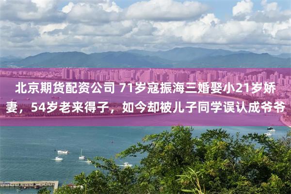 北京期货配资公司 71岁寇振海三婚娶小21岁娇妻，54岁老来得子，如今却被儿子同学误认成爷爷