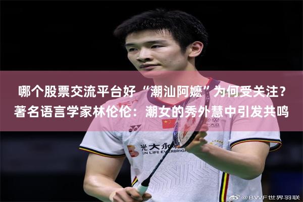 哪个股票交流平台好 “潮汕阿嬷”为何受关注？著名语言学家林伦伦：潮女的秀外慧中引发共鸣