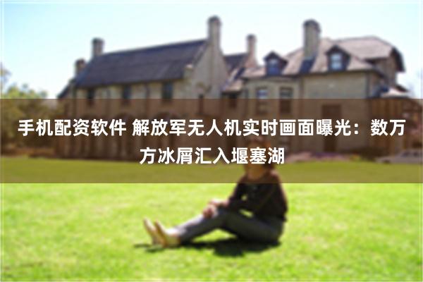 手机配资软件 解放军无人机实时画面曝光：数万方冰屑汇入堰塞湖